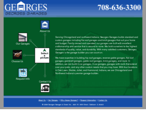 georgegarage.com: George's Garages | Flat Roof Garages | Brick Garages | Custom Built Garages | Serving Chicago, Chicagoland, Illinois, and Northwest Indiana
Serving Chicagoland and northwest Indiana, Georges Garages builds standard and custom garages including brick garages and flat room garages that suit your home and budget. We hold ourselves to the highest standards of quality, value, and durability. With many satisfied customers, Georges Garages is the garage builder you can count on.