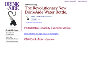 drink-aide.com: Drink-Aide: Home Page
Drink-Aide is a water bottle that attaches to a wheelchair and enables people with physical disabilities to drink fluids independently and maintain adequate hydration.