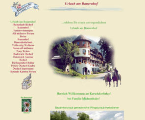 biohof-urlaub.com: Sanfter Urlaub am Bauernhof im sonnigen Süden, Berge, Bauernhofurlaub Urlaub last minute. Pferdereiten, biologisch, Familienurlaub am Biohof!
Erleben Sie einen unvergesslichen Familien-Urlaub am Bauernhof in Kärnten, Österreich. Kerschdorferhof mit Whirlpool, Karussell, Streicheltieren, gratis-reiten, Reitstall in Kärnten! Schöne Wanderwege, Badeteich mit Sandstrand, viele Freizeitangebote, großer Sandkasten, Halbpension all-inklusive und Sauna. Biohof-Urlaub mit Pferdereiten und herrlichen Ausflugszielen. Öko-Frühstück, Pilzwanderung, Brotbacken, Butterrühren und Käsemachen, Tiere, Ponyreiten, Reiterhof, Ökohof. Frühstücksbuffet, Biobauernhof, Apartments, Tischtennis  für Familien am Biohof-Urlaub! Frühstücksbuffet, Kinderspielplatz, Reiturlaub für Familien, Trampolin, Tischfußball und Badeteich. Burgruine Steuerberg, all-inklusive am Ökohof-Urlaub, Ferienwohnungen, reiten, baden, Wanderwege für Kinder, schöne Ausflugsziele, Ponyreiten für Familien, Ausflugsziele für Freizeiten, Sauna und Whirlpool im Reiturlaub, Wanderwege für Freizeiten, Sauna, Trampolin, Grillabend, Whirlpool und Lagerfeuer! 