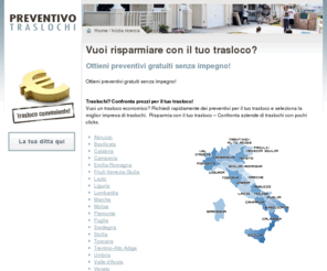 traslochi-preventivo.net: traslochi-preventivo.net - Risparmia con il tuo trasloco in Italia! Ottieni il tuo trasloco al costo piu' conveniente. Preventivi Gratuitamente. Trova ditte ora.
traslochi-preventivo.net Vuoi ottenere il tuo trasloco al costo piu' conveniente? Confronta preventivi da ditte di  traslochi in Italia.