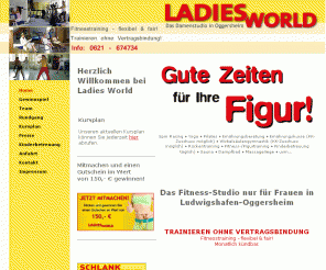 ladies-world.info: Ladies World :: Das Fitness-Studio nur für Frauen in Ludwigshafen Oggersheim - 
Trainieren ohne Vertragsbindung: Spin Racing, Yoga, Pilates, Ernährungsberatung, Ernährungskurse, Wirbelsäulengymnastik, Fitness-Training, Kinderbetreuung, Sauna, Dampfbad