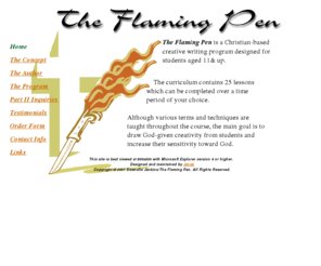 theflamingpen.com: The Flaming Pen - Christian-based Home School Program
The 
        Flaming Pen is a Christian-based creative writing program designed for students aged 11-16. The curriculum contains 25 lessons. 