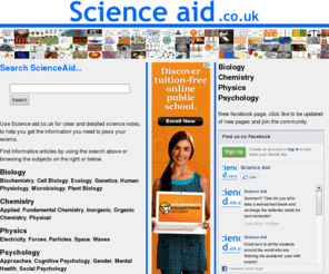 scienceaid.co.uk: Science Aid: High School, A Level and GCSE Science
Easy to understand and detailed articles give you everything you need to know for research and
revision for GCSE, A Level and High School: Biology, Chemistry, Physics and Psychology.