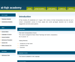 alfiqhacademy.com: Correspondence Course, Fiqh Islami, Islamic Jurisprudence, Islamic Research,
        Educate to Poor, Needy and Helpless Children, Stop Child Labor
Institute of Al-fiqh Correspondence has been set up to conduct Correspondence Courses for those people who cannot get regular education due to domestic engagements and other preoccupations.