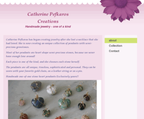 cpefkaroscreations.com: Catherine Pefkaros Creations - Home
Catherine Pefkaros has began creating jewelry after she lost a necklace that she had loved. She is now creating an unique collection of pendants with semi-precious gemstones.Most of her pendants are heart shape semi-precious stones, because we never have e