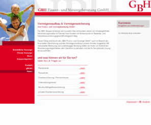 gbh-fuv.de: GBH - Finanz- und Vorsorgeberatung GmbH
Die GBH-Gruppe ist bereits seit mehr als einhundert Jahren erfolgreich im Segment der Handels- und Industrieversicherungen als Makleragentur tätig. Dieser Erfolg wird durch die GBH Finanz- und Vorsorge GmbH auch im Bereich der finanziellen Absicherung und des Vermögensaufbaus unserer Kunden fortgeführt. Mit individueller Betreuung und unabhängiger Beratung helfen wir Ihnen, im Dickicht der Absicherungsmöglichkeiten den Überblick zu behalten und die für Sie optimale Lösung herauszufinden.