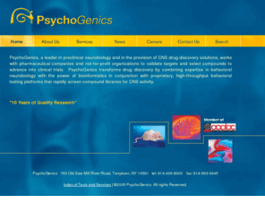 psychogenics.com: PsychoGenics, Inc. - A leading CRO in neurobiology and behavioral pharmacology
PsychoGenics, a leader in preclinical neurobiology and in the provision of CNS drug discovery solutions, works with pharmaceutical companies and not-for-profit organizations to validate targets and select compounds to advance into clinical trials.  PsychoGenics transforms drug discovery by combining expertise in behavioral neurobiology with the power of bioinformatics in conjunction with proprietary, high-throughput behavioral testing platforms that rapidly screen compound libraries for CNS activity.