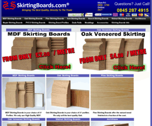 skirtingboards.com: Skirting Boards .com - The UK Best Quality online Skirting Boards and Architrave. "skirting boards"  skirtingboards.com
Skirting Boards, MDF Skirting Boards and Oak Skirting Boards UK,  Architraves and Mouldings. Call 0845 287 0565 for Guaranteed Quality. Available in MDF, Oak, Beech, Walnut, Ash, Maple, Redwood. Full Range Of Profiles.