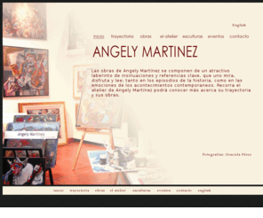 angelymartinez.com: Angely Martínez: Sus obras y atelier
Las obras de Angely Martínez se componen de un atractivo laberinto de insinuaciones y referencias clave, que uno mira, disfruta y lee; tanto en los episodios de la historia, como en las emociones de
los acontecimientos contemporaneos. 