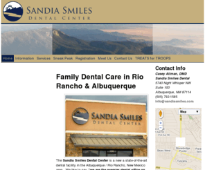 sandiasmiles.com: Home | Sandia Smiles Dental Center – Albuquerque & Rio Rancho Family Dental Care
The Sandia Smiles Dental Center is located on the west side of Albuquerque, NM near Rio Rancho offering dentistry for the whole family. We are near the Ventana Ranch, Stonebridge, and Cabezon neighborhoods. Our Dentist, Dr. Casey Allman enjoys treating patients of all ages. All dental services are available including cleanings, tooth colored fillings, crowns, bridges, veneers, dentures, implants, root canals, and extractions. Most major insurance plans are welcome. 5740 Night Whisper Rd NW #100 Albuquerque, NM 87114