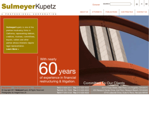 sulmeyerlaw.com: Sulmeyer Kupetz
With more than a 55-year legacy, SulmeyerKupetz is one of the premier financial restructuring and litigation firms in California, with an emphasis on dispute resolution arising out of insolvency and bankruptcy matters. Our attorneys represent debtors, creditors, trustees, receivers, committees, buyers, sellers, professionals and other parties. The firm's wide ranging practice in this area is demonstrated by the vast experience of our attorneys in every aspect and facet of financial restructuring and litigation, both in federal and state court, and in out-of-court workouts.