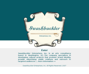 swashers.com: Swashbuckler Enterprises Official Web Site        
SWASHBUCKLER ENTERPRISES, INC. Official Web Site. The company specializes in developing cultural projects that promote brand identity, provide advertising, public relations and outreach to targeted audiences. 