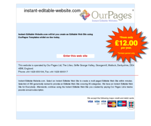 instant-editable-website.com: Instant-Editable-Website.com will let you create an Editable Web Site using OurPages Templates whilst on-line today.
Instant-Editable-Website.com. Select an Instant Editable Web Site to create a multi paged Editable Web Site within minutes. Selection of 350 generically named to provide an Editable Web Site covering 80 categories. We have an Instant Editable Web Site for Everybody. Afterwards, continue using the Instant Editable Web Site you created by paying Our Pages Ltd a twelve pounds annual subscription.