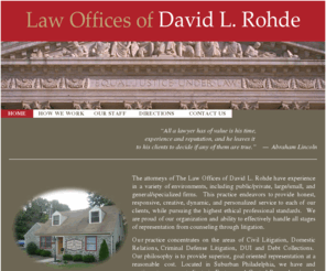 dlrohdelaw.com: Law Offices of David L. Rohde - Home Page
Our practice concentrates on the areas of Civil Litigation, Domestic Relations, Criminal Defense Litigation, DUI and Debt Collections. Our philosophy is to provide superior, goal oriented representation at a reasonable cost.   Located in Suburban Philadelphia, we have and continue to represent clients in Eastern and Central Pennsylvania and Southern and Central New Jersey.