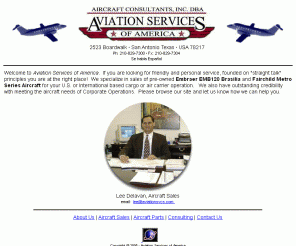 aviationsvcs.com: Aviation Services of America - Aircraft sales, consulting, and parts
support for Fairchild Metro and Embraer Brasilia
San Antonio, Texas, aviation services firm performs aircraft sales, brokerage, consulting, and parts support for pre-owned Fairchild Metro Series, Embraer EMB120 Brasilia, and other turbine aircraft.  We also offer aircraft modifications for passenger to cargo conversions.