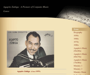 agapitozuniga.com: Agapito Zuniga: A Pioneer of Conjunto Music Genre - Home
                        Agapito Zuñiga  (Circa 1959)  At a very young age, Agapito felt drawn not only to the accordion, but to the music that filled his heart with memorable melodies.  In the agriculture community of northern Mexico where he grew up, Agap