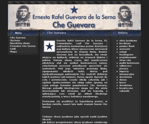 cheguewara.info: Che Guevara
Ernesto Rafel Guevara de la Serna, El, Comandante, czyli Che Guevara - najbardziej wysławiana postać dzisiejszej pop-kultury, której uproszczony wizerunek sprowadzony do stopnia ikony, dumnie noszony jest na koszulkach, ma swoje miejsce na kubkach, widnie