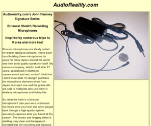 audioreality.com: Stealth Binaural Concert Recording microphones - ideal for bootleg concert recordins onto minidisc, DAT or mp3.
Binaural microphones are ideally suited for stealth taping at concerts. I have been hand building these microphones for years for many tapers around the world and their sonic quality speaks for itself. My previous company, which I sold after 27 years, specialized in electronic measurement and test, so don't think that I don't know what I'm doing!