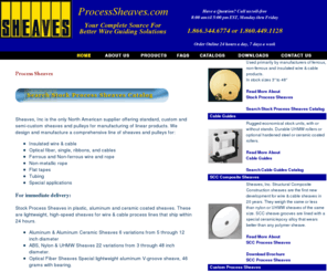 processsheaves.com: ProcessSheaves.com Designs & Manufactures a Comprehensive Line of Sheaves 
& Pulleys.
Designers, Manufacturers and Distributors of a wide line of standard and custom pulleys & sheaves for non-power transmission applications - wire, cable, tubing, optical fiber, wire rope, etc.  Materials include aluminum, carbon fiber, composite, plastics including; Ceram P®, Delrin®, HDPE, nylon, Teflon®, UHMW-PE, etc., phenolic, steel, and stainless steel.  Ball bearing or plain bore, metric or inch, 1 inch to 50 inch diameter, quantity of one or a thousand.  Also guards, guides, mounting brackets, and stands. Quick delivery, competitive prices.