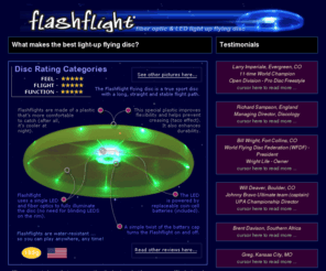 lightedjugglingball.com: Flashflight: a lighted flying disc for light-up flying disc fun! Disc golf, ultimate, disc games at night, recreational disc catching, flying disc fun!
Flashflight is a lighted flying disc that looks, feels, and flies like an ultimate disc. Ultimate, Disc Golf, Recreational flying fun! Water resistant and fully illuminated and patented by a single LED and 9 fiber optic strands. Best light-up disc on the market. No lighted disc flies better than this one! Straight, long and bright... A standard coin-cell sized battery is included and powers this disc for 120 hours.