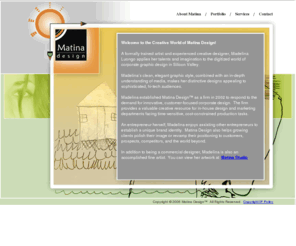 martinadesign.com: Welcome to the Creative World of Matina Design - exceptional value and timely collaboration
Madalina established Matina Design as a firm in 2002 to respond to the demand for innovative, customer-focused corporate design.  
				 The firm provides a valuable creative resource for in-house design and marketing departments facing time-sensitive, cost-constrained production tasks.
				 Matina Design offers exceptional value and timely collaboration for all of your design needs.
				 The right place for creative services involving: advertising,art,artist,branding,brochure,computer,consultant,corporate,design,designer,different,digital,fine,freelance,graphic,graphics,illustration,independent,media,marketing,multimedia,mixed,packaging,paint,painting,photo,photography,presentation,professional,sketches,studio,unique,web,San Francisco,San Jose,Bay Area,Penninsula,San Mateo,Burlingame,Mountain View,Palo Alto,California,415,650,408