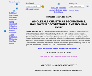 worthimports.com: Floral & Seasonal decorations, Christmas, Fall, Halloween, Primitive, Americana, Spring, Country Decor
Worth Imports, Inc. is a direct importer of holiday decorations for Halloween, Christmas, Easter and more. Our products include scarecrows in many sizes and types, Christmas picks, garlands, silk flowers, containers, grapevine wreaths, artificial fruits