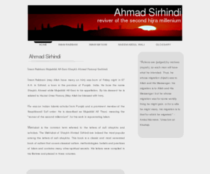 ahmadsirhindi.com: Ahmad Sirhindi
Ahmad Sirhindi - Reviver of the second hijra millenium - Mektubat - translated by Shaykh Naeem Abdul Wali - Imam Rabbani was born of Friday night in 97 A.H. in Sirhind, a town in the province of Punjab, India. He bore the name Shaykh Ahmad while Mujaddid Alf-Sani is his appellation. By his descent he is related to Hazrat Umar Farooq