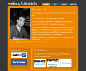 anthonyspiteri.info: AnthonySpiteri.info - Anthony Spiteri's Personal Website
Welcome, my name is Anthony Spiteri and this is my own personal website. already obtained a BTEC Higher National Diploma in Computing as well as the Microsoft Certified Applications Developer(MCAD) Certification and later upgrading it to a Microsoft Certified Professional Developer(MCPD Web Development).