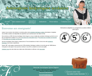 animationshistoriques.com: Animations historiques scolaires | Activités écoles | Montréal Rive-Nord Rive-Sud Mauricie Lanaudière
Services touristiques Sylvie Gagnon offrent des animations historiques qui font le survol des programmes scolaires primaires pour la 4e année avec la Nouvelle-France, la 5e année avec le Québec du 19e siècle et la 6e année avec le Québec du 20e siècle. Activités offertes dans les écoles de Montréal, de la Rive-Nord, de la Rive-Sud, de la Mauricie et de Lanaudière.