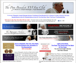 ratzingerfanclub.com: The Pope Benedict XVI Fan Club
A fan club for Pope Benedict XVI, formerly Joseph Ratzinger, Prefect of the Vatican's Congregation for the Doctrine of the Faith. We serve as an archive of news and commentary on his pontificate since his election on April 19, 2005.