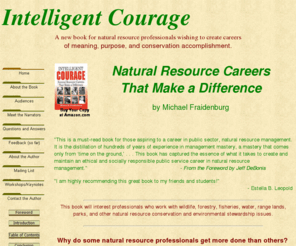 intelligentcourage.com: Intelligent Courage
Intelligent Courage is a book that interviews eight remarkable natural resource professionals and reveals how they rose to the challenges of managing natural resources. The interviews provide important, first-person narratives of the ‘street smarts’ of a successful conservation management. Intelligent Courage will help anyone wanting to better manage their career in natural resources. 