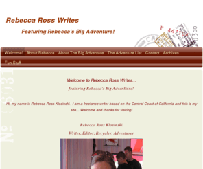 rebeccarosswrites.com: Rebecca Ross Writes - Home
Welcome to Rebecca Ross Writes...featuring Rebecca's Big Adventture! Hi, my name is Rebecca Ross Klosinski.  I am a freelance writer based on the Central Coast of California and this is my site... Welcome and thanks for visiting! Rebecca Ross KlosinskiWrit