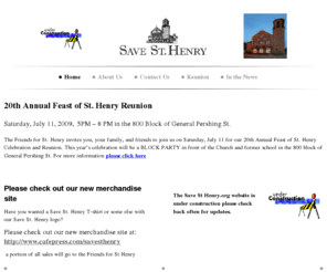 savesthenry.org: Friends For St. Henry's - 20th Annual Feast of St. Henry Reunion Saturday, July 11, 2009,  5PM – 8 PM in the 800 Block of General Pershing St. The Friends for St. Henry invites you, your family, and friends to join us on Saturday, July 11 for our 20th Annual Feast of St. Henry Celebration and Reunion. This year’s celebration will be a BLOCK PARTY in front of the Church and former school in the 800 block of General Pershing St. For more information please click here   
Save St Henry