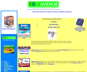 toyavenue.com: ToyAvenue.com: Search For Toys On All Online Toy Stores From One Search Site.
ToyAvenue.com is a useful site with coupons, search boxes, links to online toy stores, like eToys, Toys R Us, KB, Walmart, Amazon. Find any toy at any toy store from one convenient site. Search for birthday gifts or hot XMAS gifts through this toy portal.