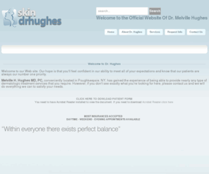 skindrhughes.com: Anti-Aging Treatments - Poughkeepsie, NY - Melville H. Hughes, M.D., P.C.
Melville H. Hughes, MD PC, conveniently located in Poughkeepsie, NY, has provides nearly any type of dermatologic treatment services that you require.