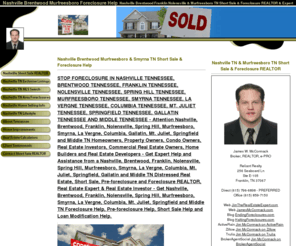 jamesmccormack.com: Nashville, Brentwood, Franklin, Nolensville, Spring Hill, Murfreesboro, Smyrna, La Vergne, Columbia, Mt. Juliet, Springfield, Gallatin & Middle TN Short Sale & Foreclosure Help. Stop bank foreclosure.
Nashville, Brentwood, Franklin, Nolensville, Spring Hill, Murfreesboro, Smyrna, La Vergne, Columbia, Mt. Juliet, Springfield, Gallatin & Middle TN Short Sale & Foreclosure Help. Stop the bank from foreclosing on your property with help from a Nashville Tennessee Short Sale & Foreclosure REALTOR, Real Estate Expert & Real Estate Investor. Fast cash offer to stop a foreclosure sale or trustee sale.