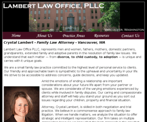 lambertlawpllc.com: Crystal Lambert | Divorce Lawyer | Vancouver, WA | Family Law Attorney |
Custody | Child Support | Clark County | Washington
<We are a small family law practice committed to the highest level of personal service to clients facing divorce, custody, support and adoption issues in Clark County, Vancouver, Washington. Call (360) 737-1473 begin_of_the_skype_highlighting              (360) 737-1473      end_of_the_skype_highlighting for a confidential consultation.