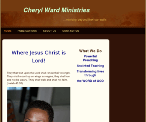 cherylwardministries.com: cheryl ward ministries.com - Home
Where Jesus Christ is Lord! They that wait upon the Lord shall renew their strength. They shall mount up on wings as eagles, they shall run and not be weary. They shall walk and shall not faint. (Isaiah 40:30)    