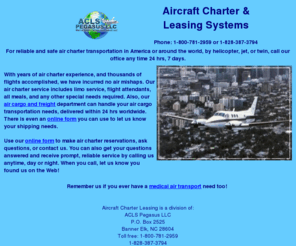 aircharterleasing.com: Aircraft Charter & Aircraft Leasing Systems
Aircraft Charter & Leasing System, a division of ACLS Pegasus LLC, providing safe and reliable air charter transportation in America or around the world, by helicopter, jet or twin. Includes limo service, flight attendants, all meals and any other special needs required. Years of flight experience and no air mishaps incurred.