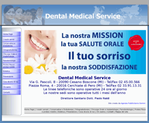 dentalmedicalservice.info: Dental Medical Service
Studio medico dentistico specializzato in moderna odontoiatria. Due studi per la cura dei denti, a Cesano Boscone ed a Pero. Professionalità e gentilezza per la cura del tuo sorriso e della tua salute.