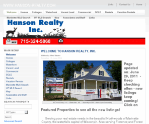 hanson-realty.com: www.hanson-realty.com - Welcome
Joomla - the dynamic portal engine and content management system, Real estate listings for homes, cottages and vacant land serving Northern Marinette County Wiscosnin in Pembine, including Beecher, Dunbar, Pembine, Amberg, Niagara, Goodman, Armstrong Creek and surrounding areas. Marinette County Real Estate.