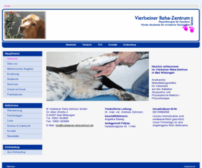 vierbeiner-reha-zentrum.com: Vierbeiner Reha-Zentrum GmbH
Vierbeiner-Rehazentrum,
Physiotherapie für Haustiere,Tierphysiotherapie, Hundephysiotherapie,Pferdepyhsiotherapie,Therapiemethoden, Massage, Klassische Massage, Reflexzonenmassage, Matrix-Rhythmus-Therapie Lymphdrainage, Krankengymnastik, Bewegungstherapie, Elektrotherapie, Magnetfeldtherapie, Hydrotherapie, Thermotherapie, Unterstützende Therapieformen und Maßnahmen, Akupunktur, Neuraltherapie, Lasertherapie, Aromatherapie,Muskelaufbau vor geplanten Operationen, Muskelaufbau und Beweglichkeitsverbesserung nach Operationen,
Indikationen für die Tierphysiotherapie, Muskelatrophie, Bandscheidenvorfall, Cauda Equina Syndrom, Femurkopfresektion, HD Hüftgelenksdysplasie, HWS Syndrom, Kreuzbandriss, LWS Syndrom Plexusläsion, Radialisläsion, Spondylose, Arthrose, Dackellähme, Informationen über Goldakupunktur und Goldimplantation siehe Button Goldakupunktur, Urlaub mit Hund, Urlaub+Hund siehe Button Wellness, Leitender Tierarzt Dr. Andreas Zohmann,
1. Vierbeiner Reha-Zentrum seit 1999 in Bad Wildungen, Urlaub+Hund im Maritim Hotel Bad Wildungen,
Ernaehrungsberatung bei Hund und Katze, Rationsberechnung, Rationsanpassung, individueller Bedarf des Tieres