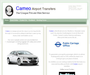 cameo-uk.com: Cameo Airport Transfers - Eltham's Airport Transfer Specialist
Cameo is a private hire taxi service based in the Borough of Greenwich in Eltham South East London and has been giving our clients Safe, Prompt and Reliable transportation for many years.

To guarantee your quality passenger vehicle we advise booking 
