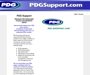 pdgsupport.com: PDG Cart Support and PDG Commerce Support
Advanced PDG Commerce and PDG Cart support. Offers SEO and usability mods, design, customization and programming.