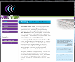 sonicvisionmastering.com: Sonic Vision Mastering
Sonic Vision’s primary mission is to provide world class mastering and mixing to the independent artist at extremely reasonable rates. We look to go beyond just making your CD louder and consistent from track to track, but to enhance and maximize it's overall character and appeal. You'll hear more fullness, clarity and power than you thought possible. You'll finally experience your music in all it's glory!