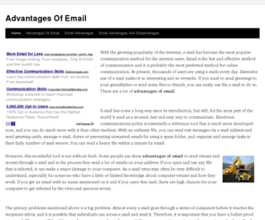advantagesofemail.com: Advantages Of Email
With the growing popularity of the Internet, e-mail has become the most popular communication method for the internet users. Email is the fast and effective method of communication and it is probably the most preferred method for online communication. At present, thousands of users are using e-mails every day. Extensive use of e-mail makes it so interesting and so versatile. If you want to send greetings to your grandfather or send some files to friends, you can easily use the e-mail to do so. There are a lot of advantages of email.