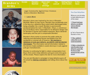 brandonsarms.org: Brandon's Arms | Protect Our Children
Brandon's Arms was founded to promote the public safety, with 
emphasis on proactive charitable measures to reduce and eliminate injuries and deaths from the 
accidental or criminal use of firearms.