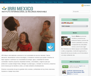 irrimexico.com: IRRI Mexico | Instituto Internacional de Recursos Renovable
Nuestra Misión es promover iniciativas y empresas que produzcan bienes y servicios de manera sustentable, buscando no depender de combustibles nocivos, como los de origen fósil. Asimismo nos interesa apoyar a comunidades rurales y marginadas, a través de la generación y desarrollo de recursos locales, con el fin de obtener una mejor calidad de vida.