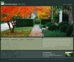 landscapedetailsinc.com: New York, Long Island Luxury Landscape Architects and Designers Serving the Areas of the Hamptons, East Hampton, Southampton, Wainscott, Sag Harbor, Southampton, East End, Watermill, Amagansett and more
Landscape Details is a full service landscape company that designs and installs some of the most notable landscapes on the East End of Long Island. Owner Michael Derrig works with discerning clients and renowned landscape architects to consistently realize their visions.
