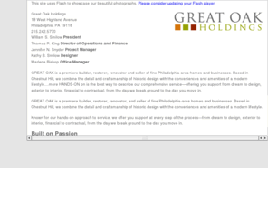 greatoakrealestate.com: Great Oak Holdings - Premiere Builder, Restorer, Renovator and Seller of fine Philadelphia area Homes and Businesses.
Great Oak is a premiere builder, restorer, renovator and seller of fine Philadelphia-area homes and businesses. Based in Chestnut Hill, we combine the detail and craftsmanship of historic design with the conveniences and amenities of a modern lifestyle. Hands-on is the best way to describe our comprehensive serviceoffering you support from dream to design, exterior to interior, financial to contractual, from the day we break ground to the day you move in. GREAT OAK is a premiere builder, restorer, renovator, and seller of fine Philadelphia-area homes and businesses. Based in Chestnut Hill, we combine the detail and craftsmanship of historic design with the conveniences and amenities of a modern lifestyle. Known for our hands-on approach to service, we offer you support at every step of the processfrom dream to design, exterior to interior, financial to contractual, from the day we break ground to the day you move in. Having moved to the Chestnut Hill area of Philadelphia in 1994, William S. Bill Smilow immediately became enamored with the classic architectural style of this historic area. In 1996, Bill established Great Oak Holdings, Inc. in order to bring modern amenities to the interiors of these homes, while restoring and preserving the original integrity of their exterior structures. Today, Bill and his architectural and design staff employ only the finest craftsmen, who utilize the best techniques and building materials available on the market. This even includes custom production of all kitchen and bath cabinetry, the result of combining old-world, on-site custom construction and the finest mill shop in the area.
In addition, Great Oak has successfully carried these building practices into the construction of new homes in the metropolitan Philadelphia region. All new homes by Great Oak are designed and built in keeping with the existing areas architecturemany constructed of stone indigenous to the area, with steeply pitched slate roofs and copper- wrapped, arched-top dormersall combined with countless details distinct to the Philadelphia region.